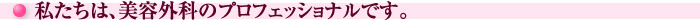 私たちは、美容外科のプロフェッショナルです。