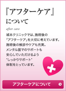 『アフターケア』について 城本クリニックでは、施術後の「アフターケア」を大切に考えています。施術後の検診やケアも充実。メンタル面でのサポートも安心していただけるよう“しっかりサポート”体制をとっています。